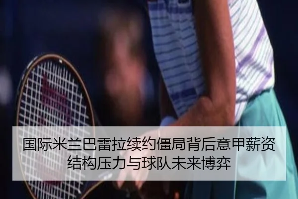 国际米兰巴雷拉续约僵局背后意甲薪资结构压力与球队未来博弈